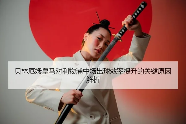 贝林厄姆皇马对利物浦中场出球效率提升的关键原因解析